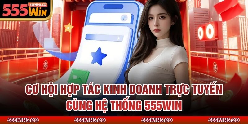 Cơ hội hợp tác kinh doanh trực tuyến cùng hệ thống 555win